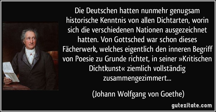 Die Deutschen hatten nunmehr genugsam historische Kenntnis von allen Dichtarten, worin sich die verschiedenen Nationen ausgezeichnet hatten. Von Gottsched war schon dieses Fächerwerk, welches eigentlich den inneren Begriff von Poesie zu Grunde richtet, in seiner »Kritischen Dichtkunst« ziemlich vollständig zusammengezimmert... (Johann Wolfgang von Goethe)