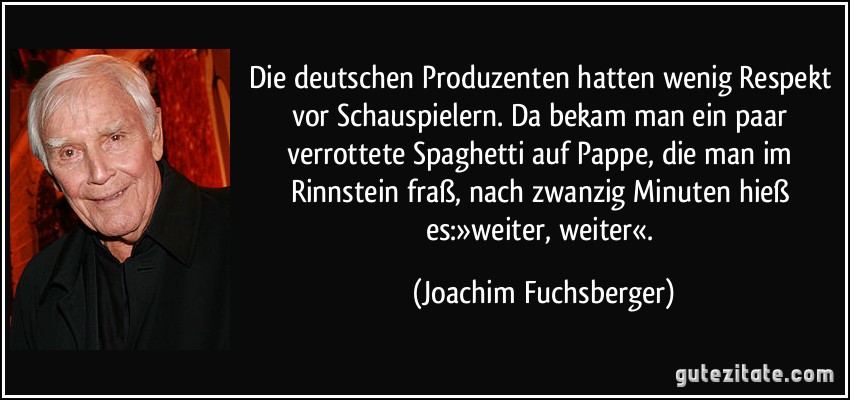 Die deutschen Produzenten hatten wenig Respekt vor Schauspielern. Da bekam man ein paar verrottete Spaghetti auf Pappe, die man im Rinnstein fraß, nach zwanzig Minuten hieß es:»weiter, weiter«. (Joachim Fuchsberger)