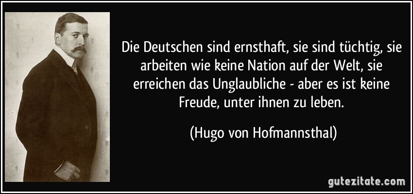 Die Deutschen sind ernsthaft, sie sind tüchtig, sie arbeiten wie keine Nation auf der Welt, sie erreichen das Unglaubliche - aber es ist keine Freude, unter ihnen zu leben. (Hugo von Hofmannsthal)