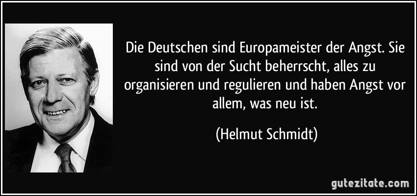 Die Deutschen sind Europameister der Angst. Sie sind von der Sucht beherrscht, alles zu organisieren und regulieren und haben Angst vor allem, was neu ist. (Helmut Schmidt)