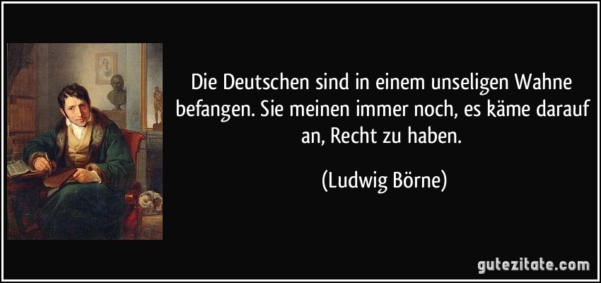 Die Deutschen sind in einem unseligen Wahne befangen. Sie meinen immer noch, es käme darauf an, Recht zu haben. (Ludwig Börne)