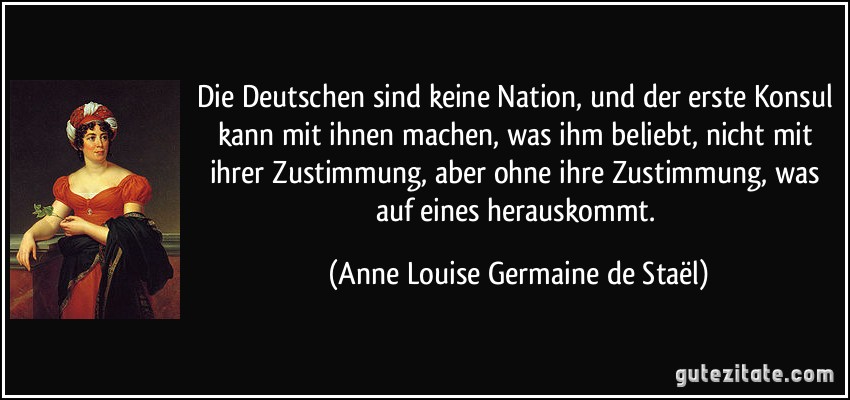 Die Deutschen sind keine Nation, und der erste Konsul kann mit ihnen machen, was ihm beliebt, nicht mit ihrer Zustimmung, aber ohne ihre Zustimmung, was auf eines herauskommt. (Anne Louise Germaine de Staël)