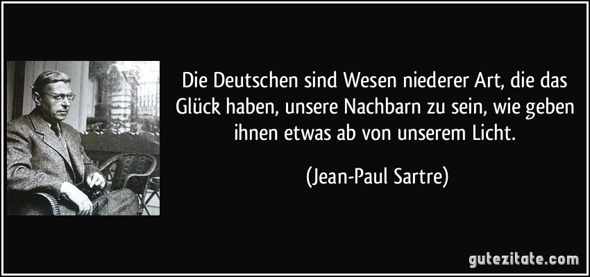 Die Deutschen sind Wesen niederer Art, die das Glück haben, unsere Nachbarn zu sein, wie geben ihnen etwas ab von unserem Licht. (Jean-Paul Sartre)