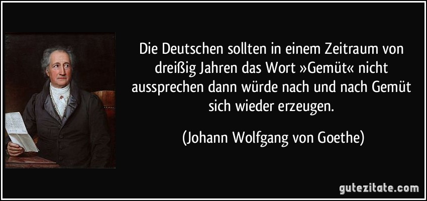 Die Deutschen sollten in einem Zeitraum von dreißig Jahren das Wort »Gemüt« nicht aussprechen dann würde nach und nach Gemüt sich wieder erzeugen. (Johann Wolfgang von Goethe)