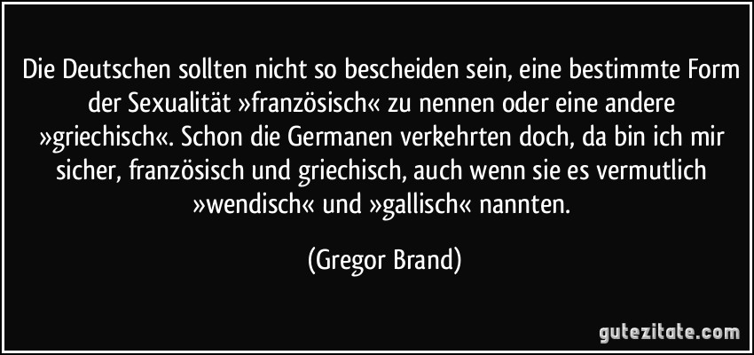 Die Deutschen sollten nicht so bescheiden sein, eine bestimmte Form der Sexualität »französisch« zu nennen oder eine andere »griechisch«. Schon die Germanen verkehrten doch, da bin ich mir sicher, französisch und griechisch, auch wenn sie es vermutlich »wendisch« und »gallisch« nannten. (Gregor Brand)