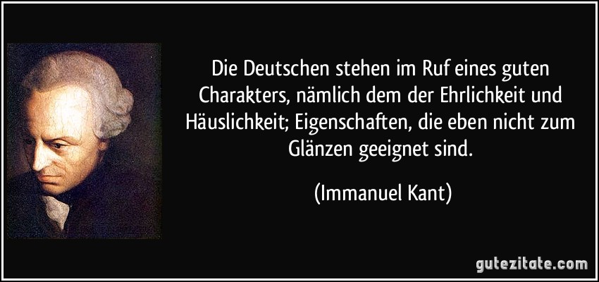 Die Deutschen stehen im Ruf eines guten Charakters, nämlich dem der Ehrlichkeit und Häuslichkeit; Eigenschaften, die eben nicht zum Glänzen geeignet sind. (Immanuel Kant)