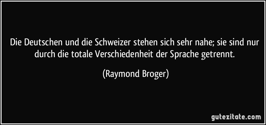 Die Deutschen und die Schweizer stehen sich sehr nahe; sie sind nur durch die totale Verschiedenheit der Sprache getrennt. (Raymond Broger)