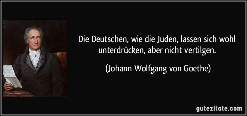 Die Deutschen, wie die Juden, lassen sich wohl unterdrücken, aber nicht vertilgen. (Johann Wolfgang von Goethe)