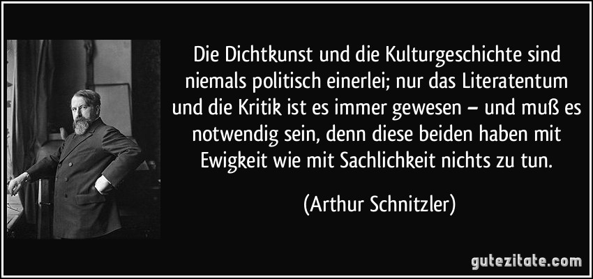 Die Dichtkunst und die Kulturgeschichte sind niemals politisch einerlei; nur das Literatentum und die Kritik ist es immer gewesen – und muß es notwendig sein, denn diese beiden haben mit Ewigkeit wie mit Sachlichkeit nichts zu tun. (Arthur Schnitzler)