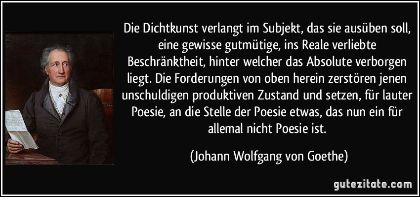 Die Dichtkunst verlangt im Subjekt, das sie ausüben soll, eine gewisse gutmütige, ins Reale verliebte Beschränktheit, hinter welcher das Absolute verborgen liegt. Die Forderungen von oben herein zerstören jenen unschuldigen produktiven Zustand und setzen, für lauter Poesie, an die Stelle der Poesie etwas, das nun ein für allemal nicht Poesie ist. (Johann Wolfgang von Goethe)