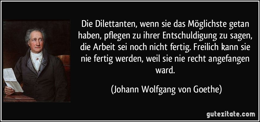 Die Dilettanten, wenn sie das Möglichste getan haben, pflegen zu ihrer Entschuldigung zu sagen, die Arbeit sei noch nicht fertig. Freilich kann sie nie fertig werden, weil sie nie recht angefangen ward. (Johann Wolfgang von Goethe)