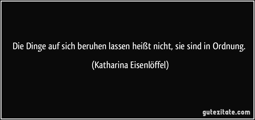 Die Dinge auf sich beruhen lassen heißt nicht, sie sind in Ordnung. (Katharina Eisenlöffel)