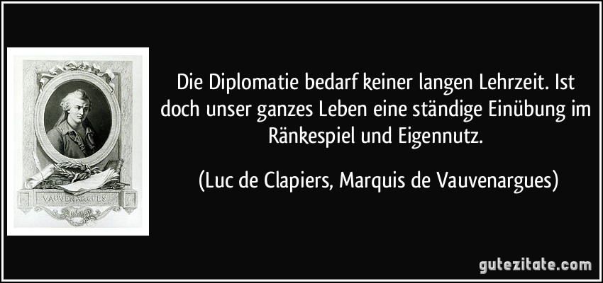 Die Diplomatie bedarf keiner langen Lehrzeit. Ist doch unser ganzes Leben eine ständige Einübung im Ränkespiel und Eigennutz. (Luc de Clapiers, Marquis de Vauvenargues)