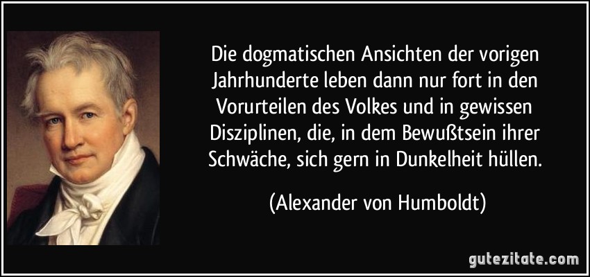 Die dogmatischen Ansichten der vorigen Jahrhunderte leben dann nur fort in den Vorurteilen des Volkes und in gewissen Disziplinen, die, in dem Bewußtsein ihrer Schwäche, sich gern in Dunkelheit hüllen. (Alexander von Humboldt)