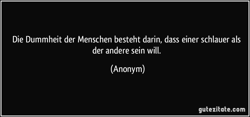 Die Dummheit der Menschen besteht darin, dass einer schlauer als der andere sein will. (Anonym)