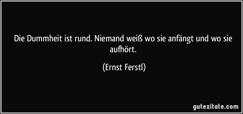 Die Dummheit ist rund. Niemand weiß wo sie anfängt und wo sie aufhört. (Ernst Ferstl)