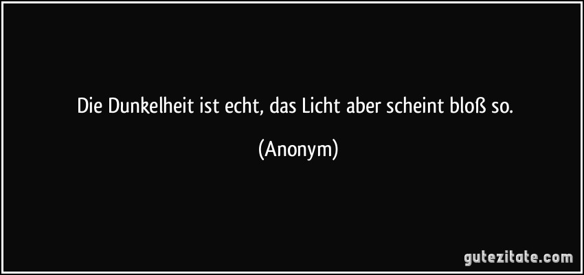 Die Dunkelheit ist echt, das Licht aber scheint bloß so. (Anonym)