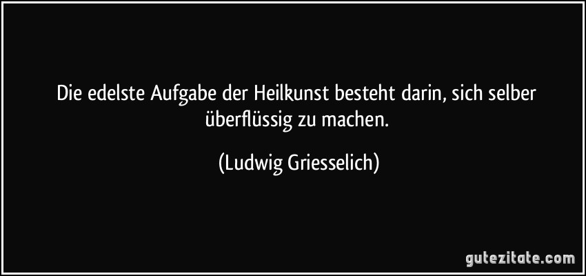 Die edelste Aufgabe der Heilkunst besteht darin, sich selber überflüssig zu machen. (Ludwig Griesselich)