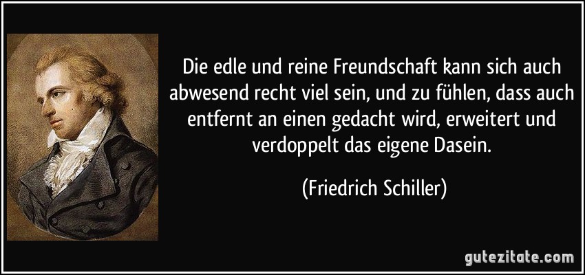 Die edle und reine Freundschaft kann sich auch abwesend recht viel sein, und zu fühlen, dass auch entfernt an einen gedacht wird, erweitert und verdoppelt das eigene Dasein. (Friedrich Schiller)