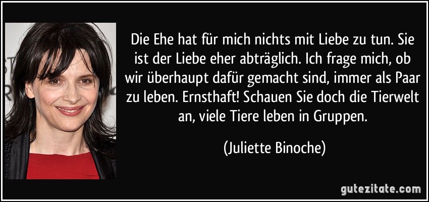 Die Ehe hat für mich nichts mit Liebe zu tun. Sie ist der Liebe eher abträglich. Ich frage mich, ob wir überhaupt dafür gemacht sind, immer als Paar zu leben. Ernsthaft! Schauen Sie doch die Tierwelt an, viele Tiere leben in Gruppen. (Juliette Binoche)