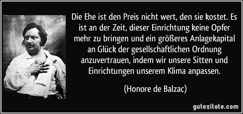 Die Ehe ist den Preis nicht wert, den sie kostet. Es ist an der Zeit, dieser Einrichtung keine Opfer mehr zu bringen und ein größeres Anlagekapital an Glück der gesellschaftlichen Ordnung anzuvertrauen, indem wir unsere Sitten und Einrichtungen unserem Klima anpassen. (Honore de Balzac) Die Ehe ist den Preis nicht wert, den sie kostet. Es ist an der Zeit, dieser Einrichtung keine Opfer mehr zu bringen und ein größeres Anlagekapital an Glück der gesellschaftlichen Ordnung anzuvertrauen, indem wir unsere Sitten und Einrichtungen unserem Klima anpassen. (Honore de Balzac)