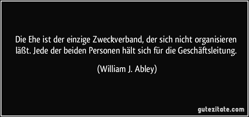 Die Ehe ist der einzige Zweckverband, der sich nicht organisieren läßt. Jede der beiden Personen hält sich für die Geschäftsleitung. (William J. Abley)