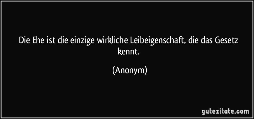 Die Ehe ist die einzige wirkliche Leibeigenschaft, die das Gesetz kennt. (Anonym)