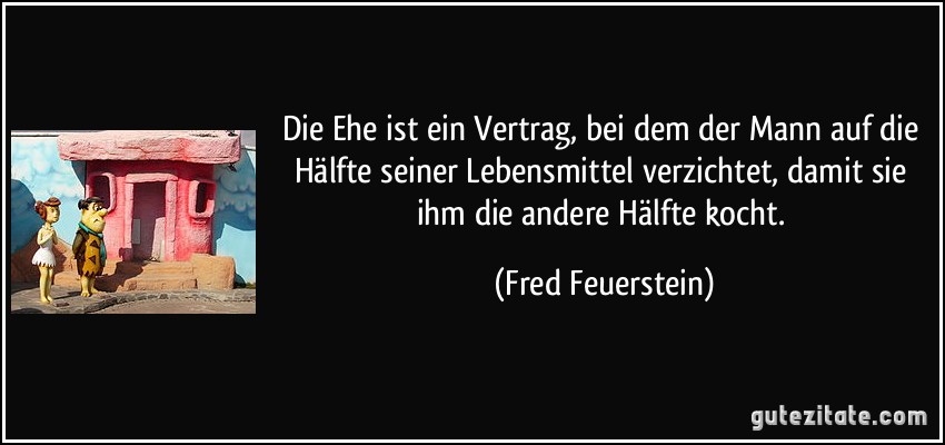 Die Ehe ist ein Vertrag, bei dem der Mann auf die Hälfte seiner Lebensmittel verzichtet, damit sie ihm die andere Hälfte kocht. (Fred Feuerstein)