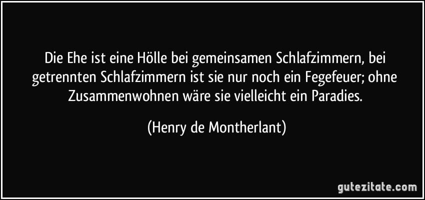 Die Ehe ist eine Hölle bei gemeinsamen Schlafzimmern, bei getrennten Schlafzimmern ist sie nur noch ein Fegefeuer; ohne Zusammenwohnen wäre sie vielleicht ein Paradies. (Henry de Montherlant)