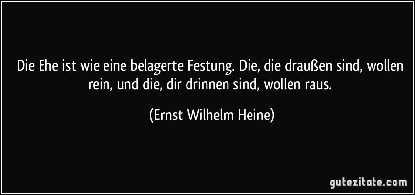 Die Ehe ist wie eine belagerte Festung. Die, die draußen sind, wollen rein, und die, dir drinnen sind, wollen raus. (Ernst Wilhelm Heine)