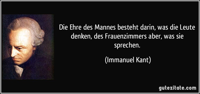 Die Ehre des Mannes besteht darin, was die Leute denken, des Frauenzimmers aber, was sie sprechen. (Immanuel Kant)