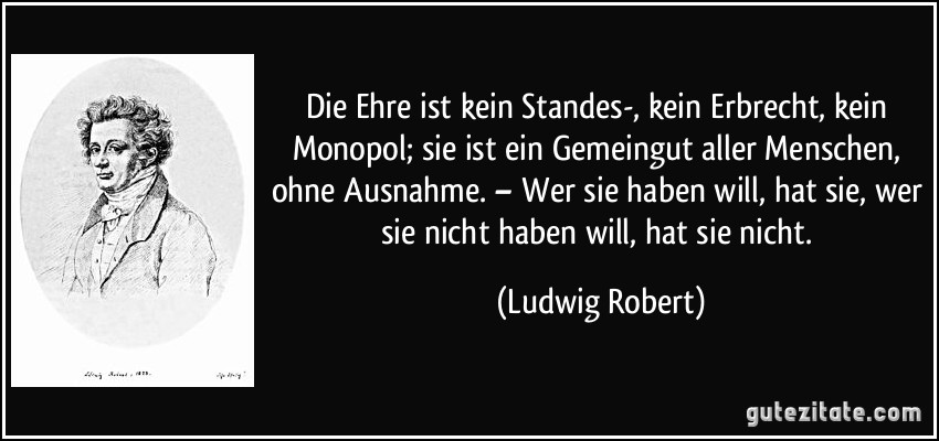 Die Ehre ist kein Standes-, kein Erbrecht, kein Monopol; sie ist ein Gemeingut aller Menschen, ohne Ausnahme. – Wer sie haben will, hat sie, wer sie nicht haben will, hat sie nicht. (Ludwig Robert)