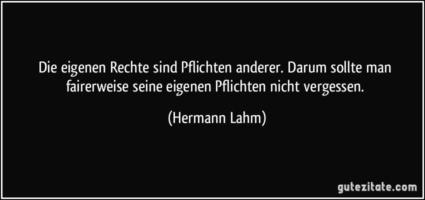 Die eigenen Rechte sind Pflichten anderer. Darum sollte man fairerweise seine eigenen Pflichten nicht vergessen. (Hermann Lahm)