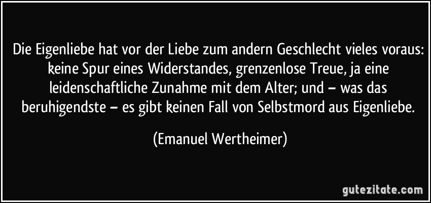 Die Eigenliebe hat vor der Liebe zum andern Geschlecht vieles voraus: keine Spur eines Widerstandes, grenzenlose Treue, ja eine leidenschaftliche Zunahme mit dem Alter; und – was das beruhigendste – es gibt keinen Fall von Selbstmord aus Eigenliebe. (Emanuel Wertheimer)