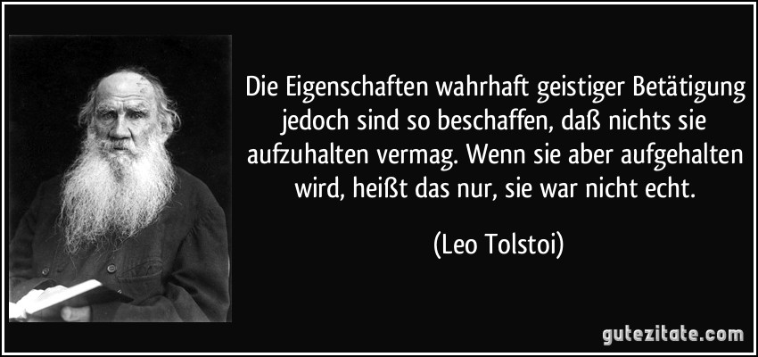 Die Eigenschaften wahrhaft geistiger Betätigung jedoch sind so beschaffen, daß nichts sie aufzuhalten vermag. Wenn sie aber aufgehalten wird, heißt das nur, sie war nicht echt. (Leo Tolstoi)