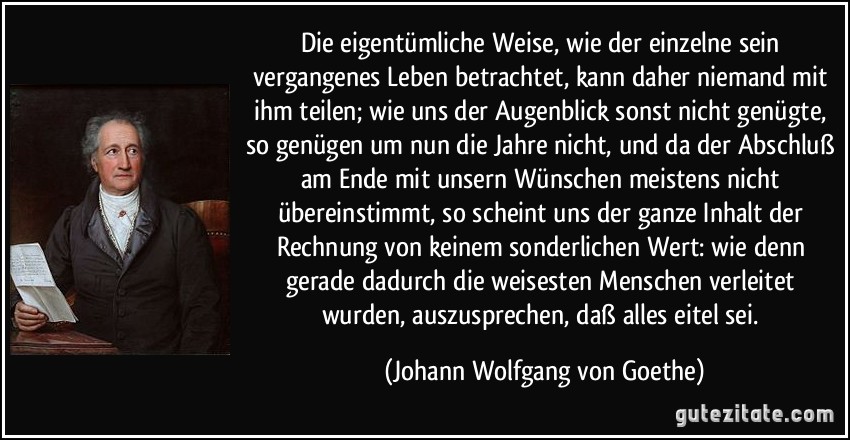 Die eigentümliche Weise, wie der einzelne sein vergangenes Leben betrachtet, kann daher niemand mit ihm teilen; wie uns der Augenblick sonst nicht genügte, so genügen um nun die Jahre nicht, und da der Abschluß am Ende mit unsern Wünschen meistens nicht übereinstimmt, so scheint uns der ganze Inhalt der Rechnung von keinem sonderlichen Wert: wie denn gerade dadurch die weisesten Menschen verleitet wurden, auszusprechen, daß alles eitel sei. (Johann Wolfgang von Goethe)