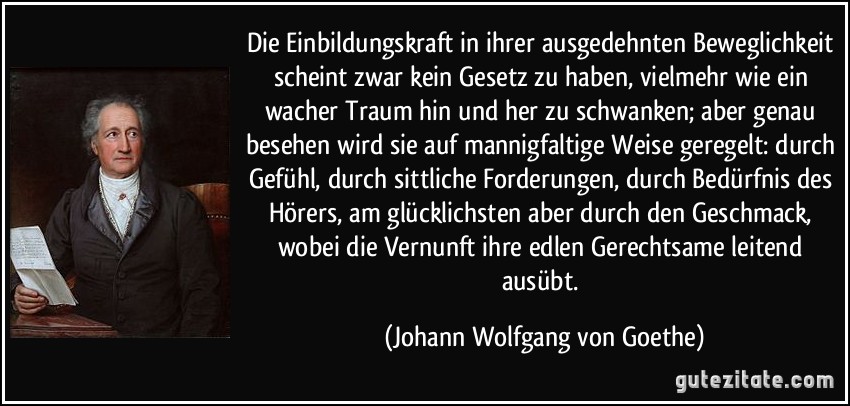 Die Einbildungskraft in ihrer ausgedehnten Beweglichkeit scheint zwar kein Gesetz zu haben, vielmehr wie ein wacher Traum hin und her zu schwanken; aber genau besehen wird sie auf mannigfaltige Weise geregelt: durch Gefühl, durch sittliche Forderungen, durch Bedürfnis des Hörers, am glücklichsten aber durch den Geschmack, wobei die Vernunft ihre edlen Gerechtsame leitend ausübt. (Johann Wolfgang von Goethe)