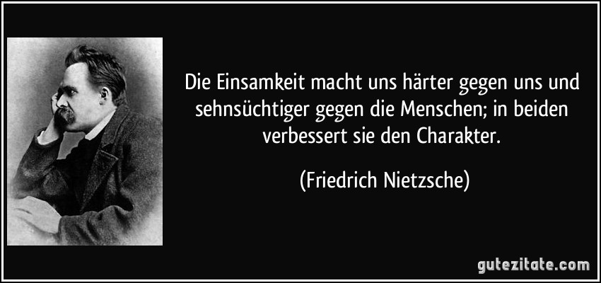 Die Einsamkeit macht uns härter gegen uns und sehnsüchtiger gegen die Menschen; in beiden verbessert sie den Charakter. (Friedrich Nietzsche)