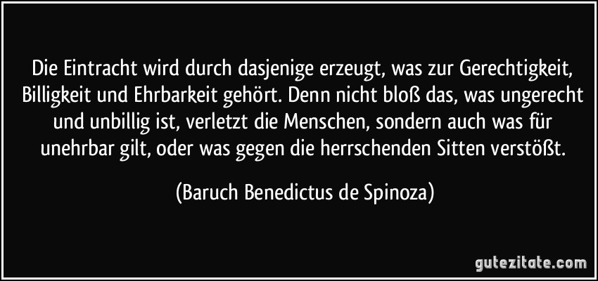 Die Eintracht wird durch dasjenige erzeugt, was zur Gerechtigkeit, Billigkeit und Ehrbarkeit gehört. Denn nicht bloß das, was ungerecht und unbillig ist, verletzt die Menschen, sondern auch was für unehrbar gilt, oder was gegen die herrschenden Sitten verstößt. (Baruch Benedictus de Spinoza)