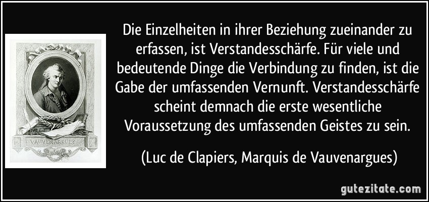 Die Einzelheiten in ihrer Beziehung zueinander zu erfassen, ist Verstandesschärfe. Für viele und bedeutende Dinge die Verbindung zu finden, ist die Gabe der umfassenden Vernunft. Verstandesschärfe scheint demnach die erste wesentliche Voraussetzung des umfassenden Geistes zu sein. (Luc de Clapiers, Marquis de Vauvenargues)