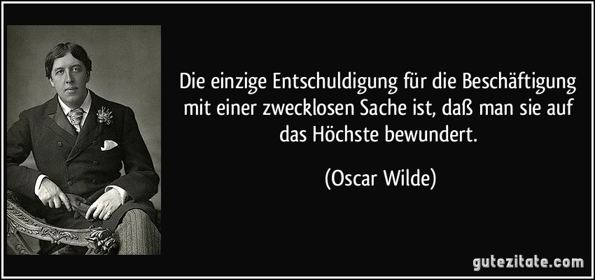 Die einzige Entschuldigung für die Beschäftigung mit einer zwecklosen Sache ist, daß man sie auf das Höchste bewundert. (Oscar Wilde)