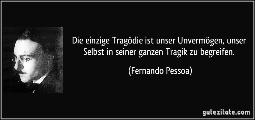 Die einzige Tragödie ist unser Unvermögen, unser Selbst in seiner ganzen Tragik zu begreifen. (Fernando Pessoa)