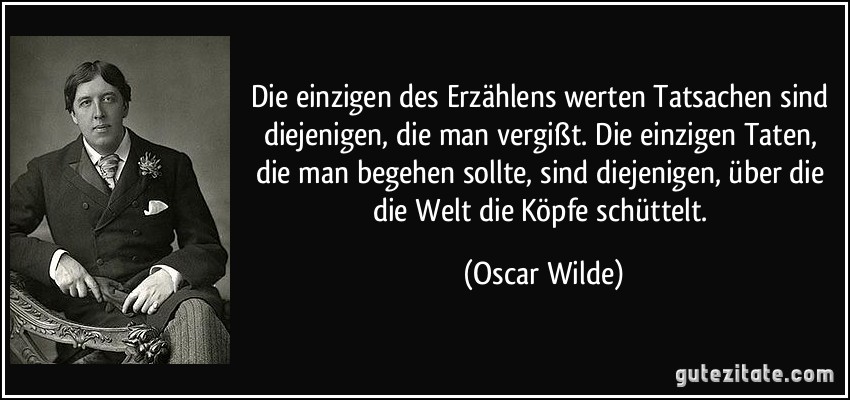 Die einzigen des Erzählens werten Tatsachen sind diejenigen, die man vergißt. Die einzigen Taten, die man begehen sollte, sind diejenigen, über die die Welt die Köpfe schüttelt. (Oscar Wilde)