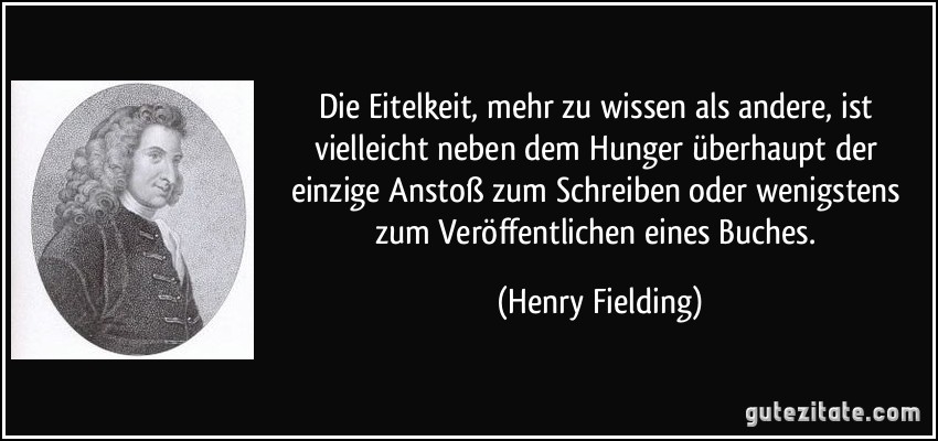 Die Eitelkeit, mehr zu wissen als andere, ist vielleicht neben dem Hunger überhaupt der einzige Anstoß zum Schreiben oder wenigstens zum Veröffentlichen eines Buches. (Henry Fielding)