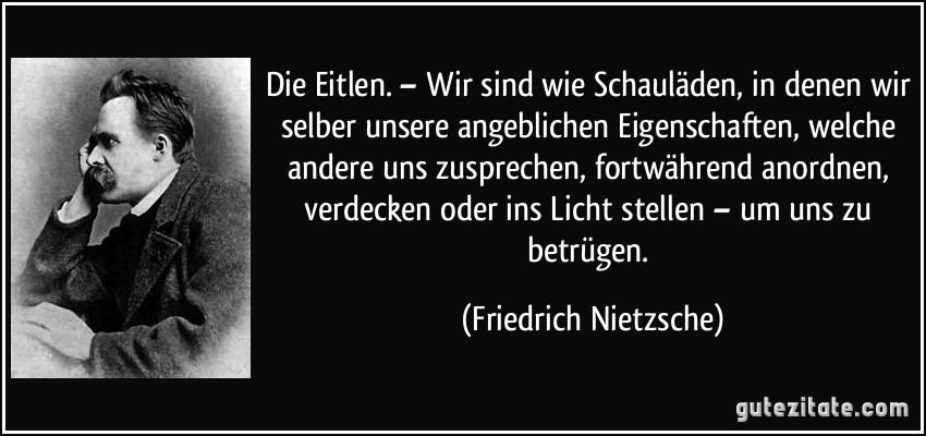 Die Eitlen. – Wir sind wie Schauläden, in denen wir selber unsere angeblichen Eigenschaften, welche andere uns zusprechen, fortwährend anordnen, verdecken oder ins Licht stellen – um uns zu betrügen. (Friedrich Nietzsche)