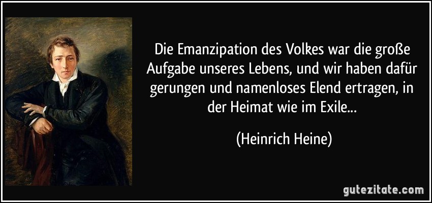 Die Emanzipation des Volkes war die große Aufgabe unseres Lebens, und wir haben dafür gerungen und namenloses Elend ertragen, in der Heimat wie im Exile... (Heinrich Heine)
