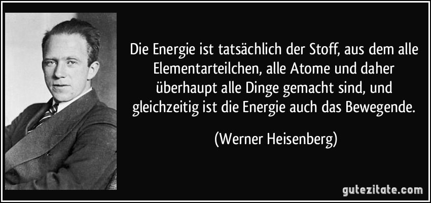 Die Energie ist tatsächlich der Stoff, aus dem alle Elementarteilchen, alle Atome und daher überhaupt alle Dinge gemacht sind, und gleichzeitig ist die Energie auch das Bewegende. (Werner Heisenberg)