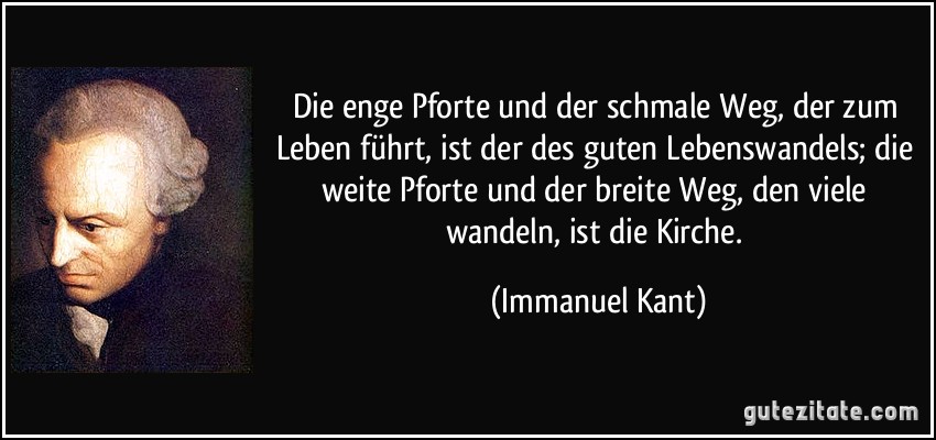 Die enge Pforte und der schmale Weg, der zum Leben führt, ist der des guten Lebenswandels; die weite Pforte und der breite Weg, den viele wandeln, ist die Kirche. (Immanuel Kant)