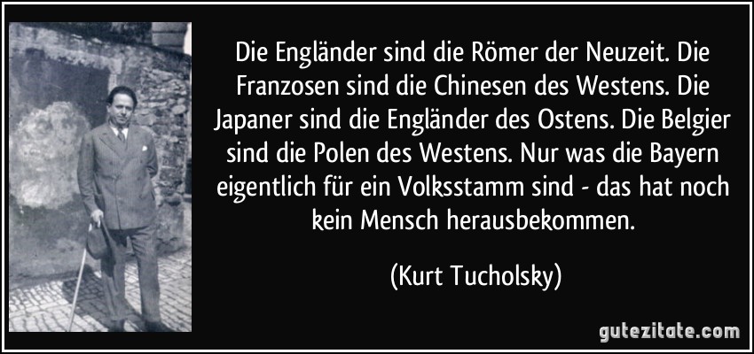 Die Engländer sind die Römer der Neuzeit. Die Franzosen sind die Chinesen des Westens. Die Japaner sind die Engländer des Ostens. Die Belgier sind die Polen des Westens. Nur was die Bayern eigentlich für ein Volksstamm sind - das hat noch kein Mensch herausbekommen. (Kurt Tucholsky)