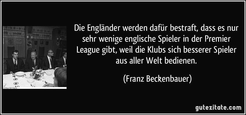 Die Engländer werden dafür bestraft, dass es nur sehr wenige englische Spieler in der Premier League gibt, weil die Klubs sich besserer Spieler aus aller Welt bedienen. (Franz Beckenbauer)